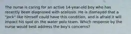 The nurse is caring for an active 14-year-old boy who has recently been diagnosed with scoliosis. He is dismayed that a "jock" like himself could have this condition, and is afraid it will impact his spot on the water polo team. Which response by the nurse would best address the boy's concerns?