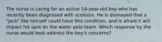 The nurse is caring for an active 14-year-old boy who has recently been diagnosed with scoliosis. He is dismayed that a "jock" like himself could have this condition, and is afraid it will impact his spot on the water polo team. Which response by the nurse would best address the boy's concerns?