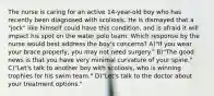 The nurse is caring for an active 14-year-old boy who has recently been diagnosed with scoliosis. He is dismayed that a "jock" like himself could have this condition, and is afraid it will impact his spot on the water polo team. Which response by the nurse would best address the boy's concerns? A)"If you wear your brace properly, you may not need surgery." B)"The good news is that you have very minimal curvature of your spine." C)"Let's talk to another boy with scoliosis, who is winning trophies for his swim team." D)"Let's talk to the doctor about your treatment options."