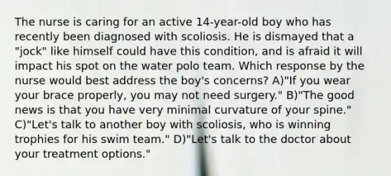 The nurse is caring for an active 14-year-old boy who has recently been diagnosed with scoliosis. He is dismayed that a "jock" like himself could have this condition, and is afraid it will impact his spot on the water polo team. Which response by the nurse would best address the boy's concerns? A)"If you wear your brace properly, you may not need surgery." B)"The good news is that you have very minimal curvature of your spine." C)"Let's talk to another boy with scoliosis, who is winning trophies for his swim team." D)"Let's talk to the doctor about your treatment options."