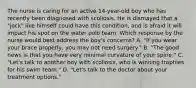 The nurse is caring for an active 14-year-old boy who has recently been diagnosed with scoliosis. He is dismayed that a "jock" like himself could have this condition, and is afraid it will impact his spot on the water polo team. Which response by the nurse would best address the boy's concerns? A. "If you wear your brace properly, you may not need surgery." B. "The good news is that you have very minimal curvature of your spine." C. "Let's talk to another boy with scoliosis, who is winning trophies for his swim team." D. "Let's talk to the doctor about your treatment options."