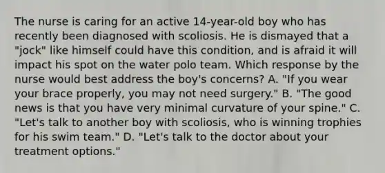 The nurse is caring for an active 14-year-old boy who has recently been diagnosed with scoliosis. He is dismayed that a "jock" like himself could have this condition, and is afraid it will impact his spot on the water polo team. Which response by the nurse would best address the boy's concerns? A. "If you wear your brace properly, you may not need surgery." B. "The good news is that you have very minimal curvature of your spine." C. "Let's talk to another boy with scoliosis, who is winning trophies for his swim team." D. "Let's talk to the doctor about your treatment options."