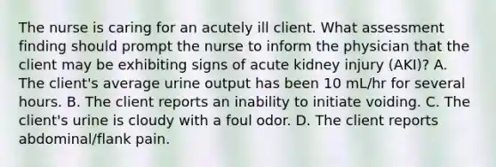 The nurse is caring for an acutely ill client. What assessment finding should prompt the nurse to inform the physician that the client may be exhibiting signs of acute kidney injury (AKI)? A. The client's average urine output has been 10 mL/hr for several hours. B. The client reports an inability to initiate voiding. C. The client's urine is cloudy with a foul odor. D. The client reports abdominal/flank pain.