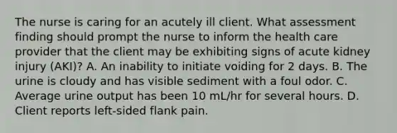 The nurse is caring for an acutely ill client. What assessment finding should prompt the nurse to inform the health care provider that the client may be exhibiting signs of acute kidney injury (AKI)? A. An inability to initiate voiding for 2 days. B. The urine is cloudy and has visible sediment with a foul odor. C. Average urine output has been 10 mL/hr for several hours. D. Client reports left-sided flank pain.