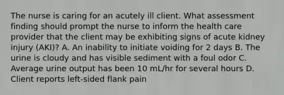 The nurse is caring for an acutely ill client. What assessment finding should prompt the nurse to inform the health care provider that the client may be exhibiting signs of acute kidney injury (AKI)? A. An inability to initiate voiding for 2 days B. The urine is cloudy and has visible sediment with a foul odor C. Average urine output has been 10 mL/hr for several hours D. Client reports left-sided flank pain