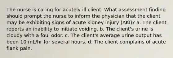 The nurse is caring for acutely ill client. What assessment finding should prompt the nurse to inform the physician that the client may be exhibiting signs of acute kidney injury (AKI)? a. The client reports an inability to initiate voiding. b. The client's urine is cloudy with a foul odor. c. The client's average urine output has been 10 mL/hr for several hours. d. The client complains of acute flank pain.