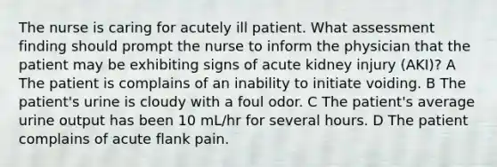 The nurse is caring for acutely ill patient. What assessment finding should prompt the nurse to inform the physician that the patient may be exhibiting signs of acute kidney injury (AKI)? A The patient is complains of an inability to initiate voiding. B The patient's urine is cloudy with a foul odor. C The patient's average urine output has been 10 mL/hr for several hours. D The patient complains of acute flank pain.