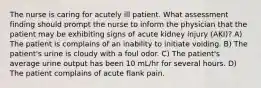 The nurse is caring for acutely ill patient. What assessment finding should prompt the nurse to inform the physician that the patient may be exhibiting signs of acute kidney injury (AKI)? A) The patient is complains of an inability to initiate voiding. B) The patient's urine is cloudy with a foul odor. C) The patient's average urine output has been 10 mL/hr for several hours. D) The patient complains of acute flank pain.