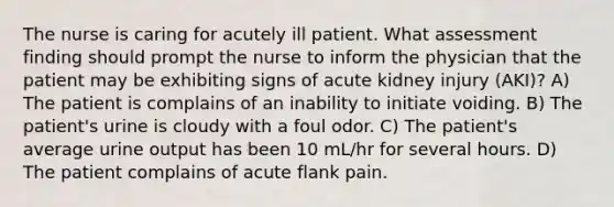 The nurse is caring for acutely ill patient. What assessment finding should prompt the nurse to inform the physician that the patient may be exhibiting signs of acute kidney injury (AKI)? A) The patient is complains of an inability to initiate voiding. B) The patient's urine is cloudy with a foul odor. C) The patient's average urine output has been 10 mL/hr for several hours. D) The patient complains of acute flank pain.