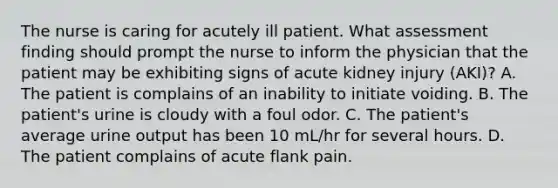 The nurse is caring for acutely ill patient. What assessment finding should prompt the nurse to inform the physician that the patient may be exhibiting signs of acute kidney injury (AKI)? A. The patient is complains of an inability to initiate voiding. B. The patient's urine is cloudy with a foul odor. C. The patient's average urine output has been 10 mL/hr for several hours. D. The patient complains of acute flank pain.