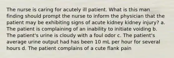 The nurse is caring for acutely ill patient. What is this man finding should prompt the nurse to inform the physician that the patient may be exhibiting signs of acute kidney kidney injury? a. The patient is complaining of an inability to initiate voiding b. The patient's urine is cloudy with a foul odor c. The patient's average urine output had has been 10 mL per hour for several hours d. The patient complains of a cute flank pain