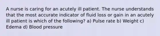 A nurse is caring for an acutely ill patient. The nurse understands that the most accurate indicator of fluid loss or gain in an acutely ill patient is which of the following? a) Pulse rate b) Weight c) Edema d) Blood pressure