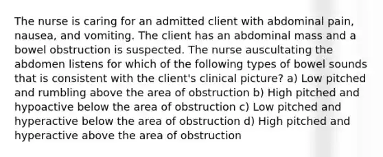 The nurse is caring for an admitted client with abdominal pain, nausea, and vomiting. The client has an abdominal mass and a bowel obstruction is suspected. The nurse auscultating the abdomen listens for which of the following types of bowel sounds that is consistent with the client's clinical picture? a) Low pitched and rumbling above the area of obstruction b) High pitched and hypoactive below the area of obstruction c) Low pitched and hyperactive below the area of obstruction d) High pitched and hyperactive above the area of obstruction