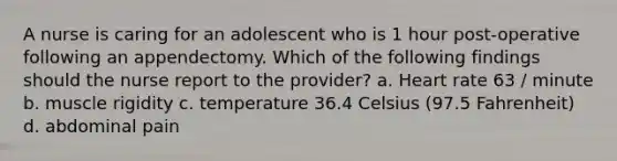 A nurse is caring for an adolescent who is 1 hour post-operative following an appendectomy. Which of the following findings should the nurse report to the provider? a. Heart rate 63 / minute b. muscle rigidity c. temperature 36.4 Celsius (97.5 Fahrenheit) d. abdominal pain