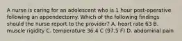 A nurse is caring for an adolescent who is 1 hour post-operative following an appendectomy. Which of the following findings should the nurse report to the provider? A. heart rate 63 B. muscle rigidity C. temperature 36.4 C (97.5 F) D. abdominal pain