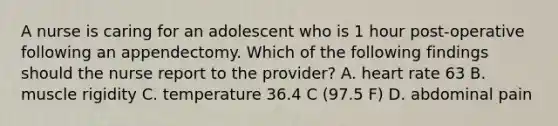 A nurse is caring for an adolescent who is 1 hour post-operative following an appendectomy. Which of the following findings should the nurse report to the provider? A. heart rate 63 B. muscle rigidity C. temperature 36.4 C (97.5 F) D. abdominal pain