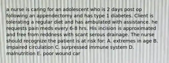 a nurse is caring for an adolescent who is 2 days post op following an appendectomy and has type 1 diabetes. Client is tolerating a regular diet and has ambulated with assistance. he requests pain meds every 6-8 hrs. His incision is approximated and free from reddness with scant serous drainage. The nurse should recognize the patient is at risk for: A. extremes in age B. impaired circulation C. surpressed immune system D. malnutrition E. poor wound car