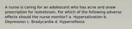 A nurse is caring for an adolescent who has acne and anew prescription for isotretinoin. For which of the following adverse effects should the nurse monitor? a. Hypersalivation b. Depression c. Bradycardia d. Hyperreflexia