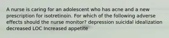 A nurse is caring for an adolescent who has acne and a new prescription for isotretinoin. For which of the following adverse effects should the nurse monitor? depression suicidal idealization decreased LOC Increased appetite