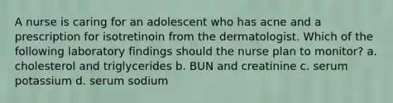 A nurse is caring for an adolescent who has acne and a prescription for isotretinoin from the dermatologist. Which of the following laboratory findings should the nurse plan to monitor? a. cholesterol and triglycerides b. BUN and creatinine c. serum potassium d. serum sodium