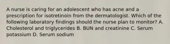 A nurse is caring for an adolescent who has acne and a prescription for isotretinoin from the dermatologist. Which of the following laboratory findings should the nurse plan to monitor? A. Cholesterol and triglycerides B. BUN and creatinine C. Serum potassium D. Serum sodium