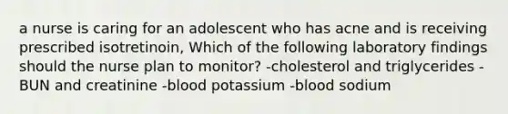 a nurse is caring for an adolescent who has acne and is receiving prescribed isotretinoin, Which of the following laboratory findings should the nurse plan to monitor? -cholesterol and triglycerides -BUN and creatinine -blood potassium -blood sodium