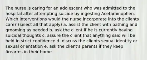 The nurse is caring for an adolescent who was admitted to the hospital after attempting suicide by ingesting Acetaminophen. Which interventions would the nurse incorporate into the clients care? (select all that apply) a. assist the client with bathing and grooming as needed b. ask the client if he is currently having suicidal thoughts c. assure the client that anything said will be held in strict confidence d. discuss the clients sexual identity or sexual orientation e. ask the client's parents if they keep firearms in their home