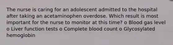 The nurse is caring for an adolescent admitted to the hospital after taking an acetaminophen overdose. Which result is most important for the nurse to monitor at this time? o Blood gas level o Liver function tests o Complete blood count o Glycosylated hemoglobin