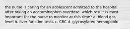 the nurse is caring for an adolescent admitted to the hospital after taking an acetaminophen overdose. which result is most important for the nurse to monitor at this time? a. blood gas level b. liver function tests c. CBC d. glycosylated hemoglobin