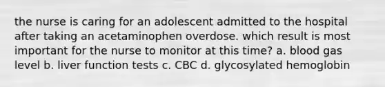 the nurse is caring for an adolescent admitted to the hospital after taking an acetaminophen overdose. which result is most important for the nurse to monitor at this time? a. blood gas level b. liver function tests c. CBC d. glycosylated hemoglobin