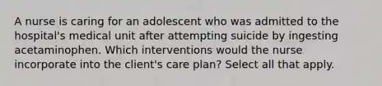 A nurse is caring for an adolescent who was admitted to the hospital's medical unit after attempting suicide by ingesting acetaminophen. Which interventions would the nurse incorporate into the client's care plan? Select all that apply.