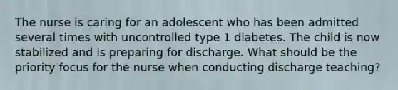 The nurse is caring for an adolescent who has been admitted several times with uncontrolled type 1 diabetes. The child is now stabilized and is preparing for discharge. What should be the priority focus for the nurse when conducting discharge teaching?