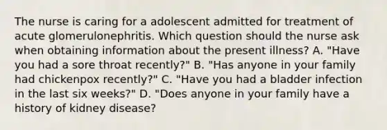 The nurse is caring for a adolescent admitted for treatment of acute glomerulonephritis. Which question should the nurse ask when obtaining information about the present illness? A. "Have you had a sore throat recently?" B. "Has anyone in your family had chickenpox recently?" C. "Have you had a bladder infection in the last six weeks?" D. "Does anyone in your family have a history of kidney disease?