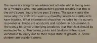 The nurse is caring for an adolescent athlete who is being seen for a fractured arm. The adolescent's parent reports that this is the third sports injury in the past 2 years. The parent asks the nurse why the child who seems so healthy seems to continue to have injuries. What information should be included in the nurse's response? a. These are accidents and random in occurrence. b. There may be some underlying problems that the child should be evaluated for. c. The bones, joints and tendons of teens are vulnerable to injury due to their rapid state of growth. d. Some children are accident prone.