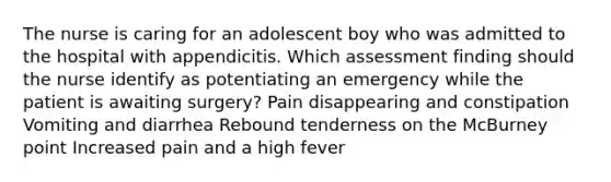 The nurse is caring for an adolescent boy who was admitted to the hospital with appendicitis. Which assessment finding should the nurse identify as potentiating an emergency while the patient is awaiting surgery? Pain disappearing and constipation Vomiting and diarrhea Rebound tenderness on the McBurney point Increased pain and a high fever