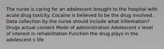 The nurse is caring for an adolescent brought to the hospital with acute drug toxicity. Cocaine is believed to be the drug involved. Data collection by the nurse should include what information? Drugs actual content Mode of administration Adolescent s level of interest in rehabilitation Function the drug plays in the adolescent s life