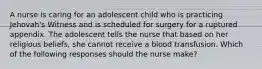 A nurse is caring for an adolescent child who is practicing Jehovah's Witness and is scheduled for surgery for a ruptured appendix. The adolescent tells the nurse that based on her religious beliefs, she cannot receive a blood transfusion. Which of the following responses should the nurse make?