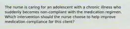 The nurse is caring for an adolescent with a chronic illness who suddenly becomes non-compliant with the medication regimen. Which intervention should the nurse choose to help improve medication compliance for this client?