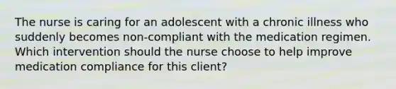 The nurse is caring for an adolescent with a chronic illness who suddenly becomes non-compliant with the medication regimen. Which intervention should the nurse choose to help improve medication compliance for this client?