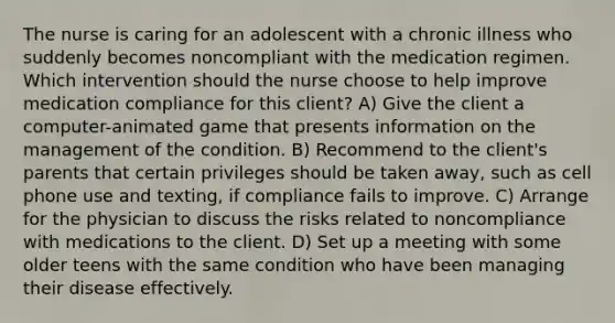 The nurse is caring for an adolescent with a chronic illness who suddenly becomes noncompliant with the medication regimen. Which intervention should the nurse choose to help improve medication compliance for this client? A) Give the client a computer-animated game that presents information on the management of the condition. B) Recommend to the client's parents that certain privileges should be taken away, such as cell phone use and texting, if compliance fails to improve. C) Arrange for the physician to discuss the risks related to noncompliance with medications to the client. D) Set up a meeting with some older teens with the same condition who have been managing their disease effectively.