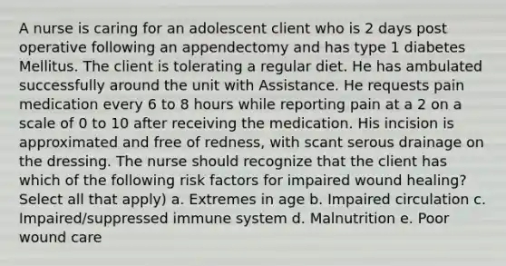 A nurse is caring for an adolescent client who is 2 days post operative following an appendectomy and has type 1 diabetes Mellitus. The client is tolerating a regular diet. He has ambulated successfully around the unit with Assistance. He requests pain medication every 6 to 8 hours while reporting pain at a 2 on a scale of 0 to 10 after receiving the medication. His incision is approximated and free of redness, with scant serous drainage on the dressing. The nurse should recognize that the client has which of the following risk factors for impaired wound healing?Select all that apply) a. Extremes in age b. Impaired circulation c. Impaired/suppressed immune system d. Malnutrition e. Poor wound care