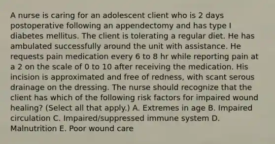 A nurse is caring for an adolescent client who is 2 days postoperative following an appendectomy and has type I diabetes mellitus. The client is tolerating a regular diet. He has ambulated successfully around the unit with assistance. He requests pain medication every 6 to 8 hr while reporting pain at a 2 on the scale of 0 to 10 after receiving the medication. His incision is approximated and free of redness, with scant serous drainage on the dressing. The nurse should recognize that the client has which of the following risk factors for impaired wound healing? (Select all that apply.) A. Extremes in age B. Impaired circulation C. Impaired/suppressed immune system D. Malnutrition E. Poor wound care