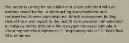 The nurse is caring for an adolescent client admitted with an asthma exacerbation. A short-acting bronchodilator and corticosteroids were administered. Which assessment finding should the nurse report to the health care provider immediately?​ A: Pulse oximetry 95% on 4 liters oxygen via nasal cannula​ B: Client reports chest tightness​ C: Respiratory rate 22​ D: Peak flow 35% of normal​