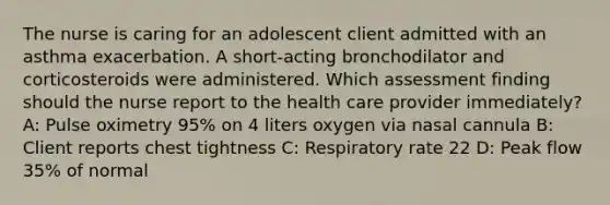 The nurse is caring for an adolescent client admitted with an asthma exacerbation. A short-acting bronchodilator and corticosteroids were administered. Which assessment finding should the nurse report to the health care provider immediately?​ A: Pulse oximetry 95% on 4 liters oxygen via nasal cannula​ B: Client reports chest tightness​ C: Respiratory rate 22​ D: Peak flow 35% of normal​