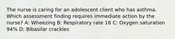 The nurse is caring for an adolescent client who has asthma. Which assessment finding requires immediate action by the nurse? A: Wheezing B: Respiratory rate 16 C: Oxygen saturation 94% D: Bibasilar crackles