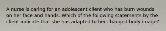 A nurse is caring for an adolescent client who has burn wounds on her face and hands. Which of the following statements by the client indicate that she has adapted to her changed body image?