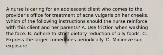 A nurse is caring for an adolescent client who comes to the provider's office for treatment of acne vulgaris on her cheeks. Which of the following instructions should the nurse reinforce with this client and her parents? A. Use friction when washing the face. B. Adhere to strict dietary reduction of oily foods. C. Express the larger comedones periodically. D. Minimize sun exposure.