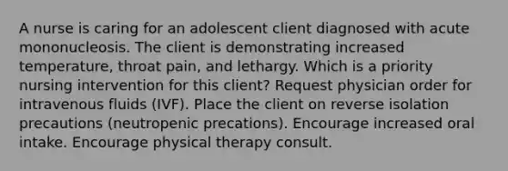 A nurse is caring for an adolescent client diagnosed with acute mononucleosis. The client is demonstrating increased temperature, throat pain, and lethargy. Which is a priority nursing intervention for this client? Request physician order for intravenous fluids (IVF). Place the client on reverse isolation precautions (neutropenic precations). Encourage increased oral intake. Encourage physical therapy consult.