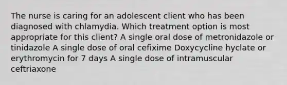 The nurse is caring for an adolescent client who has been diagnosed with chlamydia. Which treatment option is most appropriate for this​ client? A single oral dose of metronidazole or tinidazole A single dose of oral cefixime Doxycycline hyclate or erythromycin for 7 days A single dose of intramuscular ceftriaxone