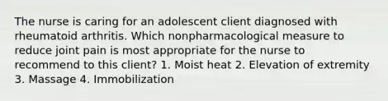 The nurse is caring for an adolescent client diagnosed with rheumatoid arthritis. Which nonpharmacological measure to reduce joint pain is most appropriate for the nurse to recommend to this client? 1. Moist heat 2. Elevation of extremity 3. Massage 4. Immobilization